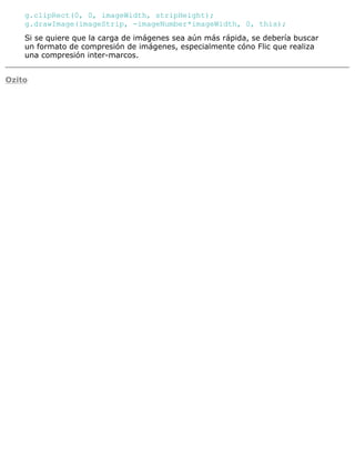 g.clipRect(0, 0, imageWidth, stripHeight);
g.drawImage(imageStrip, -imageNumber*imageWidth, 0, this);
Si se quiere que la carga de imágenes sea aún más rápida, se debería buscar
un formato de compresión de imágenes, especialmente cóno Flic que realiza
una compresión inter-marcos.
Ozito
 
