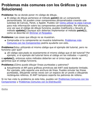 Problemas más comunes con los Gráficos (y sus
Soluciones)
Problema: No se donde poner mi código de dibujo.
El código de dibujo pertenece al método paint() de un componente
personalizado. Se pueden crear componentes personalizados creando una
subclase de Canvas, Panel, o Applet. Puedes ver Cómo utilizar la clase Canvas
para más información sobre los componentes personalizados. Por eficiencia,
una vez que el código de dibujo funciona, puedes modificarlo y llevarlo al
método update() (aunque aún deberías implementar el método paint()),
como se describe en Eliminar el Parpadeo.
q
Problema: Las cosas que dibujo no se muestran.
Comprueba si tu componente se muestra totalmente. Problemas más
Comunes con los Componentes podría ayudarte con esto.
q
Problema:Estoy utilizando el mismo código que el ejemplo del tutorial, pero no
funciona ¿por qué?
¿El código ejecutado es exactamente el mismo código que el del tutorial? Por
ejemplo, si el ejemplo del tutorial tiene el código en los métodos <>paint()
q
o update(), entonces estos métodos deberían ser el único lugar donde se
garantiza que el código funciona.
Problema:¿Cómo puedo dibujar líneas punteadas y patrones?
Actualmente el API para gráficos primitivos del AWT está bastante limitado.
Por ejemplo, sólo soporta una anchura de línea. Puedes simular las líneas
punteadas, dibujando varias veces con un espacio de un pixels o dibujando
rectángulos rellenos. El AWT tampoco soporta los patrones de relleno.
q
Si no has visto tu problema es esta lista, puedes ver Problemas Comunes con los
Componentes y Problemas Comunes con la Distribución
Ozito
 