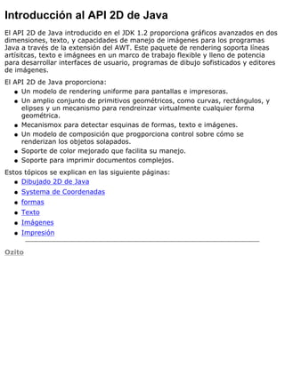 Introducción al API 2D de Java
El API 2D de Java introducido en el JDK 1.2 proporciona gráficos avanzados en dos
dimensiones, texto, y capacidades de manejo de imágenes para los programas
Java a través de la extensión del AWT. Este paquete de rendering soporta líneas
artísitcas, texto e imágnees en un marco de trabajo flexible y lleno de potencia
para desarrollar interfaces de usuario, programas de dibujo sofisticados y editores
de imágenes.
El API 2D de Java proporciona:
Un modelo de rendering uniforme para pantallas e impresoras.q
Un amplio conjunto de primitivos geométricos, como curvas, rectángulos, y
elipses y un mecanismo para rendreinzar virtualmente cualquier forma
geométrica.
q
Mecanismox para detectar esquinas de formas, texto e imágenes.q
Un modelo de composición que progporciona control sobre cómo se
renderizan los objetos solapados.
q
Soporte de color mejorado que facilita su manejo.q
Soporte para imprimir documentos complejos.q
Estos tópicos se explican en las siguiente páginas:
Dibujado 2D de Javaq
Systema de Coordenadasq
formasq
Textoq
Imágenesq
Impresiónq
Ozito
 