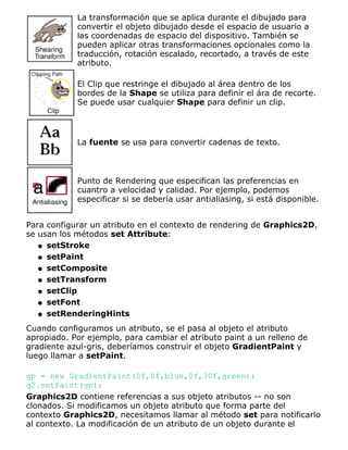 La transformación que se aplica durante el dibujado para
convertir el objeto dibujado desde el espacio de usuario a
las coordenadas de espacio del dispositivo. También se
pueden aplicar otras transformaciones opcionales como la
traducción, rotación escalado, recortado, a través de este
atributo.
El Clip que restringe el dibujado al área dentro de los
bordes de la Shape se utiliza para definir el ára de recorte.
Se puede usar cualquier Shape para definir un clip.
La fuente se usa para convertir cadenas de texto.
Punto de Rendering que especifican las preferencias en
cuantro a velocidad y calidad. Por ejemplo, podemos
especificar si se debería usar antialiasing, si está disponible.
Para configurar un atributo en el contexto de rendering de Graphics2D,
se usan los métodos set Attribute:
setStrokeq
setPaintq
setCompositeq
setTransformq
setClipq
setFontq
setRenderingHintsq
Cuando configuramos un atributo, se el pasa al objeto el atributo
apropiado. Por ejemplo, para cambiar el atributo paint a un relleno de
gradiente azul-gris, deberíamos construir el objeto GradientPaint y
luego llamar a setPaint.
gp = new GradientPaint(0f,0f,blue,0f,30f,green);
g2.setPaint(gp);
Graphics2D contiene referencias a sus objeto atributos -- no son
clonados. Si modificamos un objeto atributo que forma parte del
contexto Graphics2D, necesitamos llamar al método set para notificarlo
al contexto. La modificación de un atributo de un objeto durante el
 