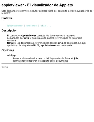 appletviewer - El visualizador de Applets
Este comando te permite ejecutar applets fuera del contexto de los navegadores de
la WWW.
Síntaxis
appletviewer [ opciones ] urls ...
Descripción
El comando appletviewer conecta los documentos o recursos
designados por urls y muestra cada applet referenciado en su propia
ventana.
Nota: si los documentos referenciados con las urls no contienen ningún
applet con la etiqueta APPLET, appletviewer no hace nada.
Opciones
-debug
Arranca el visualizador dentro del depurador de Java, el jdb,
permitiéndote depurar los applets en el documento
Ozito
 