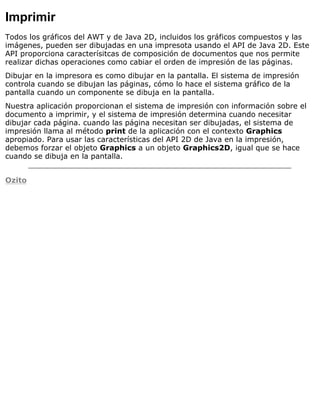 Imprimir
Todos los gráficos del AWT y de Java 2D, incluidos los gráficos compuestos y las
imágenes, pueden ser dibujadas en una impresota usando el API de Java 2D. Este
API proporciona caracterísitcas de composición de documentos que nos permite
realizar dichas operaciones como cabiar el orden de impresión de las páginas.
Dibujar en la impresora es como dibujar en la pantalla. El sistema de impresión
controla cuando se dibujan las páginas, cómo lo hace el sistema gráfico de la
pantalla cuando un componente se dibuja en la pantalla.
Nuestra aplicación proporcionan el sistema de impresión con información sobre el
documento a imprimir, y el sistema de impresión determina cuando necesitar
dibujar cada página. cuando las página necesitan ser dibujadas, el sistema de
impresión llama al método print de la aplicación con el contexto Graphics
apropiado. Para usar las características del API 2D de Java en la impresión,
debemos forzar el objeto Graphics a un objeto Graphics2D, igual que se hace
cuando se dibuja en la pantalla.
Ozito
 