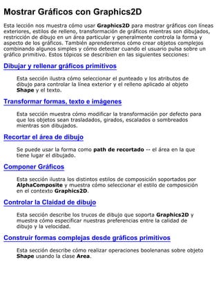 Mostrar Gráficos con Graphics2D
Esta lección nos muestra cómo usar Graphics2D para mostrar gráficos con líneas
exteriores, estilos de relleno, transformación de gráficos mientras son dibujados,
restricción de dibujo en un área particular y generalmente controla la forma y
aspecto de los gráficos. También aprenderemos cómo crear objetos complejos
combinando algunos simples y cómo detectar cuando el usuario pulsa sobre un
gráfico primitivo. Estos tópicos se describien en las siguientes secciones:
Dibujar y rellenar gráficos primitivos
Esta sección ilustra cómo seleccionar el punteado y los atributos de
dibujo para controlar la línea exterior y el relleno aplicado al objeto
Shape y el texto.
Transformar formas, texto e imágenes
Esta sección muestra cómo modificar la transformación por defecto para
que los objetos sean trasladados, girados, escalados o sombreados
mientras son dibujados.
Recortar el área de dibujo
Se puede usar la forma como path de recortado -- el área en la que
tiene lugar el dibujado.
Componer Gráficos
Esta sección ilustra los distintos estilos de composición soportados por
AlphaComposite y muestra cómo seleccionar el estilo de composición
en el contexto Graphics2D.
Controlar la Claidad de dibujo
Esta sección describe los trucos de dibujo que soporta Graphics2D y
muestra cómo especificar nuestras preferencias entre la calidad de
dibujo y la velocidad.
Construir formas complejas desde gráficos primitivos
Esta sección describe cómo realizar operaciones boolenanas sobre objeto
Shape usando la clase Area.
 