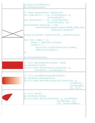 polygon.closePath();
g2.draw(polygon);
// draw GeneralPath (polyline)
int x2Points[] = {x, x+rectWidth, x,
x+rectWidth};
int y2Points[] = {y, y+rectHeight,
y+rectHeight, y};
GeneralPath polyline = new
GeneralPath(GeneralPath.WIND_EVEN_ODD,
x2Points.length);
polyline.moveTo (x2Points[0], y2Points[0]);
for (int index = 1;
index < x2Points.length;
index++) {
polyline.lineTo(x2Points[index],
y2Points[index]);
};
g2.draw(polyline);
// fill Rectangle2D.Double (red)
g2.setPaint(red);
g2.fill(new Rectangle2D.Double(x, y,
rectWidth, rectHeight));
// fill RoundRectangle2D.Double
g2.setPaint(redtowhite);
g2.fill(new RoundRectangle2D.Double(x, y,
rectWidth,
rectHeight,
10, 10));
// fill Arc2D
g2.setPaint(red);
g2.fill(new Arc2D.Double(x, y, rectWidth,
rectHeight, 90,
135, Arc2D.OPEN));
 