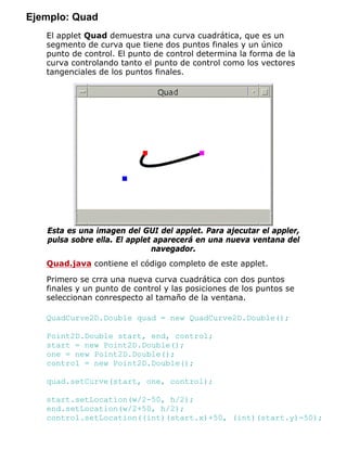 Ejemplo: Quad
El applet Quad demuestra una curva cuadrática, que es un
segmento de curva que tiene dos puntos finales y un único
punto de control. El punto de control determina la forma de la
curva controlando tanto el punto de control como los vectores
tangenciales de los puntos finales.
Esta es una imagen del GUI del applet. Para ajecutar el appler,
pulsa sobre ella. El applet aparecerá en una nueva ventana del
navegador.
Quad.java contiene el código completo de este applet.
Primero se crra una nueva curva cuadrática con dos puntos
finales y un punto de control y las posiciones de los puntos se
seleccionan conrespecto al tamaño de la ventana.
QuadCurve2D.Double quad = new QuadCurve2D.Double();
Point2D.Double start, end, control;
start = new Point2D.Double();
one = new Point2D.Double();
control = new Point2D.Double();
quad.setCurve(start, one, control);
start.setLocation(w/2-50, h/2);
end.setLocation(w/2+50, h/2);
control.setLocation((int)(start.x)+50, (int)(start.y)-50);
 