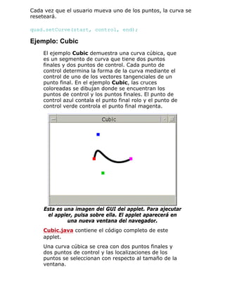 Cada vez que el usuario mueva uno de los puntos, la curva se
reseteará.
quad.setCurve(start, control, end);
Ejemplo: Cubic
El ejemplo Cubic demuestra una curva cúbica, que
es un segmento de curva que tiene dos puntos
finales y dos puntos de control. Cada punto de
control determina la forma de la curva mediante el
control de uno de los vectores tangenciales de un
punto final. En el ejemplo Cubic, las cruces
coloreadas se dibujan donde se encuentran los
puntos de control y los puntos finales. El punto de
control azul contala el punto final rolo y el punto de
control verde controla el punto final magenta.
Esta es una imagen del GUI del applet. Para ajecutar
el appler, pulsa sobre ella. El applet aparecerá en
una nueva ventana del navegador.
Cubic.java contiene el código completo de este
applet.
Una curva cúbica se crea con dos puntos finales y
dos puntos de control y las localizaciones de los
puntos se seleccionan con respecto al tamaño de la
ventana.
 