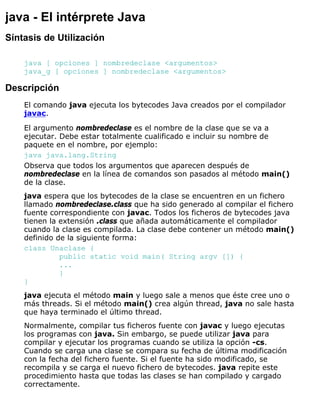 java - El intérprete Java
Síntasis de Utilización
java [ opciones ] nombredeclase <argumentos>
java_g [ opciones ] nombredeclase <argumentos>
Descripción
El comando java ejecuta los bytecodes Java creados por el compilador
javac.
El argumento nombredeclase es el nombre de la clase que se va a
ejecutar. Debe estar totalmente cualificado e incluir su nombre de
paquete en el nombre, por ejemplo:
java java.lang.String
Observa que todos los argumentos que aparecen después de
nombredeclase en la línea de comandos son pasados al método main()
de la clase.
java espera que los bytecodes de la clase se encuentren en un fichero
llamado nombredeclase.class que ha sido generado al compilar el fichero
fuente correspondiente con javac. Todos los ficheros de bytecodes java
tienen la extensión .class que añada automáticamente el compilador
cuando la clase es compilada. La clase debe contener un método main()
definido de la siguiente forma:
class Unaclase {
public static void main( String argv []) {
...
}
}
java ejecuta el método main y luego sale a menos que éste cree uno o
más threads. Si el método main() crea algún thread, java no sale hasta
que haya terminado el último thread.
Normalmente, compilar tus ficheros fuente con javac y luego ejecutas
los programas con java. Sin embargo, se puede utilizar java para
compilar y ejecutar los programas cuando se utiliza la opción -cs.
Cuando se carga una clase se compara su fecha de última modificación
con la fecha del fichero fuente. Si el fuente ha sido modificado, se
recompila y se carga el nuevo fichero de bytecodes. java repite este
procedimiento hasta que todas las clases se han compilado y cargado
correctamente.
 