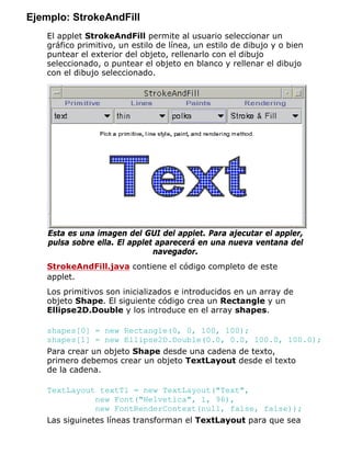 Ejemplo: StrokeAndFill
El applet StrokeAndFill permite al usuario seleccionar un
gráfico primitivo, un estilo de línea, un estilo de dibujo y o bien
puntear el exterior del objeto, rellenarlo con el dibujo
seleccionado, o puntear el objeto en blanco y rellenar el dibujo
con el dibujo seleccionado.
Esta es una imagen del GUI del applet. Para ajecutar el appler,
pulsa sobre ella. El applet aparecerá en una nueva ventana del
navegador.
StrokeAndFill.java contiene el código completo de este
applet.
Los primitivos son inicializados e introducidos en un array de
objeto Shape. El siguiente código crea un Rectangle y un
Ellipse2D.Double y los introduce en el array shapes.
shapes[0] = new Rectangle(0, 0, 100, 100);
shapes[1] = new Ellipse2D.Double(0.0, 0.0, 100.0, 100.0);
Para crear un objeto Shape desde una cadena de texto,
primero debemos crear un objeto TextLayout desde el texto
de la cadena.
TextLayout textTl = new TextLayout("Text",
new Font("Helvetica", 1, 96),
new FontRenderContext(null, false, false));
Las siguinetes líneas transforman el TextLayout para que sea
 