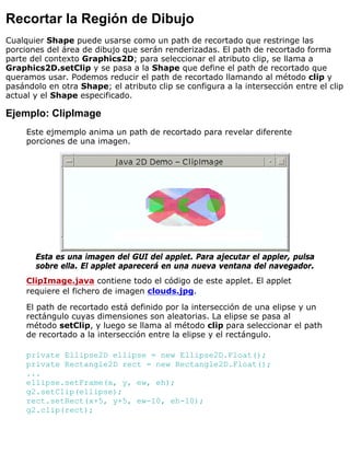 Recortar la Región de Dibujo
Cualquier Shape puede usarse como un path de recortado que restringe las
porciones del área de dibujo que serán renderizadas. El path de recortado forma
parte del contexto Graphics2D; para seleccionar el atributo clip, se llama a
Graphics2D.setClip y se pasa a la Shape que define el path de recortado que
queramos usar. Podemos reducir el path de recortado llamando al método clip y
pasándolo en otra Shape; el atributo clip se configura a la intersección entre el clip
actual y el Shape especificado.
Ejemplo: ClipImage
Este ejmemplo anima un path de recortado para revelar diferente
porciones de una imagen.
Esta es una imagen del GUI del applet. Para ajecutar el appler, pulsa
sobre ella. El applet aparecerá en una nueva ventana del navegador.
ClipImage.java contiene todo el código de este applet. El applet
requiere el fichero de imagen clouds.jpg.
El path de recortado está definido por la intersección de una elipse y un
rectángulo cuyas dimensiones son aleatorias. La elipse se pasa al
método setClip, y luego se llama al método clip para seleccionar el path
de recortado a la intersección entre la elipse y el rectángulo.
private Ellipse2D ellipse = new Ellipse2D.Float();
private Rectangle2D rect = new Rectangle2D.Float();
...
ellipse.setFrame(x, y, ew, eh);
g2.setClip(ellipse);
rect.setRect(x+5, y+5, ew-10, eh-10);
g2.clip(rect);
 