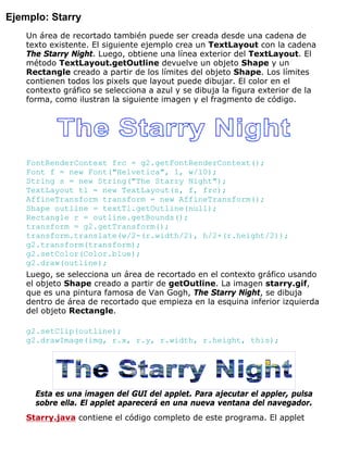 Ejemplo: Starry
Un área de recortado también puede ser creada desde una cadena de
texto existente. El siguiente ejemplo crea un TextLayout con la cadena
The Starry Night. Luego, obtiene una línea exterior del TextLayout. El
método TextLayout.getOutline devuelve un objeto Shape y un
Rectangle creado a partir de los límites del objeto Shape. Los límites
contienen todos los pixels que layout puede dibujar. El color en el
contexto gráfico se selecciona a azul y se dibuja la figura exterior de la
forma, como ilustran la siguiente imagen y el fragmento de código.
FontRenderContext frc = g2.getFontRenderContext();
Font f = new Font("Helvetica", 1, w/10);
String s = new String("The Starry Night");
TextLayout tl = new TextLayout(s, f, frc);
AffineTransform transform = new AffineTransform();
Shape outline = textTl.getOutline(null);
Rectangle r = outline.getBounds();
transform = g2.getTransform();
transform.translate(w/2-(r.width/2), h/2+(r.height/2));
g2.transform(transform);
g2.setColor(Color.blue);
g2.draw(outline);
Luego, se selecciona un área de recortado en el contexto gráfico usando
el objeto Shape creado a partir de getOutline. La imagen starry.gif,
que es una pintura famosa de Van Gogh, The Starry Night, se dibuja
dentro de área de recortado que empieza en la esquina inferior izquierda
del objeto Rectangle.
g2.setClip(outline);
g2.drawImage(img, r.x, r.y, r.width, r.height, this);
Esta es una imagen del GUI del applet. Para ajecutar el appler, pulsa
sobre ella. El applet aparecerá en una nueva ventana del navegador.
Starry.java contiene el código completo de este programa. El applet
 
