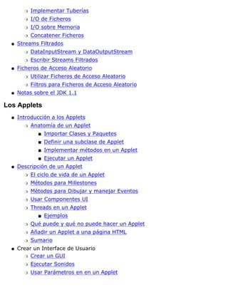 Implementar Tuberíasr
I/O de Ficherosr
I/O sobre Memoriar
Concatener Ficherosr
Streams Filtrados
DataInputStream y DataOutputStreamr
Escribir Streams Filtradosr
q
Ficheros de Acceso Aleatorio
Utilizar Ficheros de Acceso Aleatorior
Filtros para Ficheros de Acceso Aleatorior
q
Notas sobre el JDK 1.1q
Los Applets
Introducción a los Applets
Anatomía de un Applet
Importar Clases y Paquetess
Definir una subclase de Applets
Implementar métodos en un Applets
Ejecutar un Applets
r
q
Descripción de un Applet
El ciclo de vida de un Appletr
Métodos para Millestonesr
Métodos para Dibujar y manejar Eventosr
Usar Componentes UIr
Threads en un Applet
Ejemploss
r
Qué puede y qué no puede hacer un Appletr
Añadir un Applet a una página HTMLr
Sumarior
q
Crear un Interface de Usuario
Crear un GUIr
Ejecutar Sonidosr
Usar Parámetros en en un Appletr
q
 