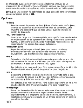 El intérprete puede determinar su una es legítima a través de un
mecanismo de verififación. Esta verificación asegura que los bytecodes
que están siendo interpretados no violan las restricciones del lenguaje.
java_g es una versión no optimizada de java pensada para ser utilizada
con depuradores como el jdb.
Opciones
-debug
Permite que el depurador de Java jdb se añada a esta sesón java.
Cuando se especifica esta opción en la línea de comandos, java
muestra una password que se debe utilizar cuando empiece la
sesión de depurado.
-cs, -checksource
Cuando se carga una clase compilada, esta opción hace que la fecha
de modificación de los bytecodes sea comparada con la del fichero
fuente. Si el fichero fuente ha sido modificado recientemente, es
recompilado y se cargan los nuevos bytecodes.
-classpath path
Especifica el path que utilizará java para buscar las clases.
Sobreescribe el valor por defecto de la variable de etorno
CLASSPATH. Los directorios estás separados por comas.
-mx x
Selecciona el máximo tamaño de memoria reservada para la pila
del recolector de basura a x. El valor por defecto es 16 megabytes
de memoria. x debe ser mayor de 1000 bytes
Por defecto, x se mide en bytes. Pero puedes especifarlo en kb o Mb
añadiéndole la letra 'k' para kilobytes o 'm' para megabytes.
-ms x
Selecciona el tamaño inicial de la memoria reservada para la pila
del recolector de basura a x. El valor por defecto es 16 megabytes
de memoria. x debe ser mayor de 1000 bytes
Por defecto, x se mide en bytes. Pero puedes especifarlo en kb o Mb
añadiéndole la letra 'k' para kilobytes o 'm' para megabytes.
-noasyncgc
Desactiva la recolección de basura asíncrona. Cuando se activa la
recolección de basura no tiene lugar a menos que la llame
explícitamente o el programa sale de la memoria. Normalmente, la
recolección de basura se ejecuta en un thread asíncrono en paralelo
con otros threads.
-ss x
 