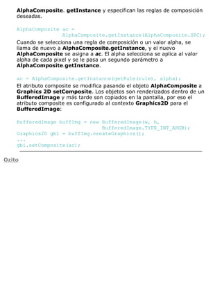 AlphaComposite. getInstance y especifican las reglas de composición
deseadas.
AlphaComposite ac =
AlphaComposite.getInstance(AlphaComposite.SRC);
Cuando se selecciona una regla de composición o un valor alpha, se
llama de nuevo a AlphaComposite.getInstance, y el nuevo
AlphaComposite se asigna a ac. El alpha selecciona se aplica al valor
alpha de cada pixel y se le pasa un segundo parámetro a
AlphaComposite.getInstance.
ac = AlphaComposite.getInstance(getRule(rule), alpha);
El atributo composite se modifica pasando el objeto AlphaComposite a
Graphics 2D setComposite. Los objetos son renderizados dentro de un
BufferedImage y más tarde son copiados en la pantalla, por eso el
atributo composite es configurado al contexto Graphics2D para el
BufferedImage:
BufferedImage buffImg = new BufferedImage(w, h,
BufferedImage.TYPE_INT_ARGB);
Graphics2D gbi = buffImg.createGraphics();
...
gbi.setComposite(ac);
Ozito
 