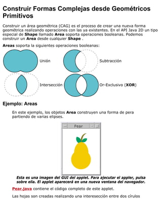 Construir Formas Complejas desde Geométricos
Primitivos
Construir un área geométrica (CAG) es el proceso de crear una nueva forma
geométrica realizando operaciones con las ya existentes. En el API Java 2D un tipo
especial de Shape llamado Area soporta operaciones booleanas. Podemos
construir un Area desde cualquier Shape .
Areas soporta la siguientes operaciones booleanas:
Unión Subtracción
Intersección Or-Exclusivo (XOR)
Ejemplo: Areas
En este ejemplo, los objetos Area construyen una forma de pera
partiendo de varias elipses.
Esta es una imagen del GUI del applet. Para ajecutar el appler, pulsa
sobre ella. El applet aparecerá en una nueva ventana del navegador.
Pear.java contiene el código completo de este applet.
Las hojas son creadas realizando una interesección entre dos círulos
 