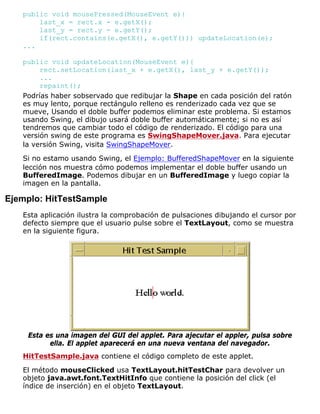 public void mousePressed(MouseEvent e){
last_x = rect.x - e.getX();
last_y = rect.y - e.getY();
if(rect.contains(e.getX(), e.getY())) updateLocation(e);
...
public void updateLocation(MouseEvent e){
rect.setLocation(last_x + e.getX(), last_y + e.getY());
...
repaint();
Podrías haber sobservado que redibujar la Shape en cada posición del ratón
es muy lento, porque rectángulo relleno es renderizado cada vez que se
mueve, Usando el doble buffer podemos eliminar este problema. Si estamos
usando Swing, el dibujo usará doble buffer automáticamente; si no es así
tendremos que cambiar todo el código de renderizado. El código para una
versión swing de este programa es SwingShapeMover.java. Para ejecutar
la versión Swing, visita SwingShapeMover.
Si no estamo usando Swing, el Ejemplo: BufferedShapeMover en la siguiente
lección nos muestra cómo podemos implementar el doble buffer usando un
BufferedImage. Podemos dibujar en un BufferedImage y luego copiar la
imagen en la pantalla.
Ejemplo: HitTestSample
Esta aplicación ilustra la comprobación de pulsaciones dibujando el cursor por
defecto siempre que el usuario pulse sobre el TextLayout, como se muestra
en la siguiente figura.
Esta es una imagen del GUI del applet. Para ajecutar el appler, pulsa sobre
ella. El applet aparecerá en una nueva ventana del navegador.
HitTestSample.java contiene el código completo de este applet.
El método mouseClicked usa TextLayout.hitTestChar para devolver un
objeto java.awt.font.TextHitInfo que contiene la posición del click (el
índice de inserción) en el objeto TextLayout.
 