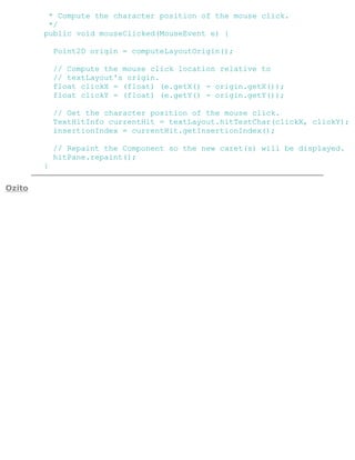 * Compute the character position of the mouse click.
*/
public void mouseClicked(MouseEvent e) {
Point2D origin = computeLayoutOrigin();
// Compute the mouse click location relative to
// textLayout's origin.
float clickX = (float) (e.getX() - origin.getX());
float clickY = (float) (e.getY() - origin.getY());
// Get the character position of the mouse click.
TextHitInfo currentHit = textLayout.hitTestChar(clickX, clickY);
insertionIndex = currentHit.getInsertionIndex();
// Repaint the Component so the new caret(s) will be displayed.
hitPane.repaint();
}
Ozito
 