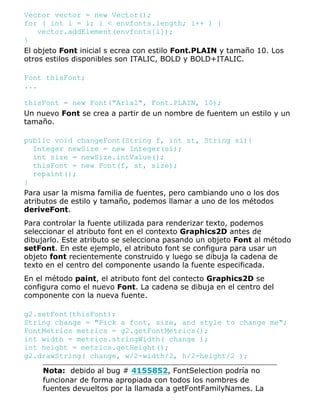 Vector vector = new Vector();
for ( int i = 1; i < envfonts.length; i++ ) {
vector.addElement(envfonts[i]);
}
El objeto Font inicial s ecrea con estilo Font.PLAIN y tamaño 10. Los
otros estilos disponibles son ITALIC, BOLD y BOLD+ITALIC.
Font thisFont;
...
thisFont = new Font("Arial", Font.PLAIN, 10);
Un nuevo Font se crea a partir de un nombre de fuentem un estilo y un
tamaño.
public void changeFont(String f, int st, String si){
Integer newSize = new Integer(si);
int size = newSize.intValue();
thisFont = new Font(f, st, size);
repaint();
}
Para usar la misma familia de fuentes, pero cambiando uno o los dos
atributos de estilo y tamaño, podemos llamar a uno de los métodos
deriveFont.
Para controlar la fuente utilizada para renderizar texto, podemos
seleccionar el atributo font en el contexto Graphics2D antes de
dibujarlo. Este atributo se selecciona pasando un objeto Font al método
setFont. En este ejemplo, el atributo font se configura para usar un
objeto font recientemente construido y luego se dibuja la cadena de
texto en el centro del componente usando la fuente especificada.
En el método paint, el atributo font del contecto Graphics2D se
configura como el nuevo Font. La cadena se dibuja en el centro del
componente con la nueva fuente.
g2.setFont(thisFont);
String change = "Pick a font, size, and style to change me";
FontMetrics metrics = g2.getFontMetrics();
int width = metrics.stringWidth( change );
int height = metrics.getHeight();
g2.drawString( change, w/2-width/2, h/2-height/2 );
Nota: debido al bug # 4155852, FontSelection podría no
funcionar de forma apropiada con todos los nombres de
fuentes devueltos por la llamada a getFontFamilyNames. La
 