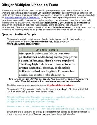Dibujar Múltiples Líneas de Texto
Si tenemos un párrafo de texto con estilo que queremos que quepa dentro de una
anchura especifica, podemos usar LineBreakMeasurer, que permite que el texto con
estilo se rompa en líneas que caben dentro de un espacio visual. Como hemos aprendido
en Mostrar Gráficos con Graphics2D, un objeto TextLayout representa datos de
caracteres cone estilo, que no se pueden cambiar, pero también permite acceder a la
información de distribución. Los métodos getAscent y getDescent de TextLayout
devuelven información sobre la fuente usada para posicionar las líneas en el
componente. El texto se almacena como un AttributedCharacterIterator para que los
atributos de fuente y tamaño de punto puedan ser almacenados con el texto
Ejemplo: LineBreakSample
El siguiente applet posiciona un párrafo de texto con estulo dentro de un
componente, usando LineBreakMeasurer, TextLayout y
AttributedCharacterIterator.
Esta es una imagen del GUI del applet. Para ajecutar el appler, pulsa sobre
ella. El applet aparecerá en una nueva ventana del navegador.
El código completo del applet está en LineBreakSample.java.
El siguiente código crea un bucle con la cadena vanGogh. El inicio y final del
bucle se recupera y se crea una nueva línea.
AttributedCharacterIterator paragraph = vanGogh.getIterator();
paragraphStart = paragraph.getBeginIndex();
paragraphEnd = paragraph.getEndIndex();
lineMeasurer = new LineBreakMeasurer(paragraph,
new FontRenderContext(null, false, false));
El tamaño de la ventana se utiliza para determinar dónde se debería romper la
línea y se crea un objeto TextLayout por cada línea del párrafo.
 