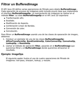 Filtrar un BufferedImage
El API Java 2D define varias operaciones de filtrado para objeto BufferedImage .
Cada operación de proceso de imágenes está incluida enuna clase que implementa
el interface BufferedImageOp. La mamipulación de imágenes se realiza en el
método filter. La clase BufferedImageOp en el API Java 2D soportana
Tranformación afin.q
Escalado.q
Modificación de Aspecto.q
Combinación Linear de Bandas.q
Conversión de color.q
Convolución.q
Para filtrar un BufferedImage usando una de las clases de opearación de imagen,
debemos
Constuir un ejemplar de una de las clases BufferedImageOp:
AffineTransformOp, BandCombineOp, ColorConvertOp, ConvolveOp,
LookupOp, o RescaleOp.
1.
Llamar al método de operación filter, pasando en el BufferedImage que
queremos filtrar y el BufferedImage donde queremos almacenar el
resultado.
2.
Ejemplo: ImageOps
El siguiente appler ilustra el uso de cuatro operaciones de filtrado de
imagenes: low-pass, sharpen, lookup, y rescale.
 
