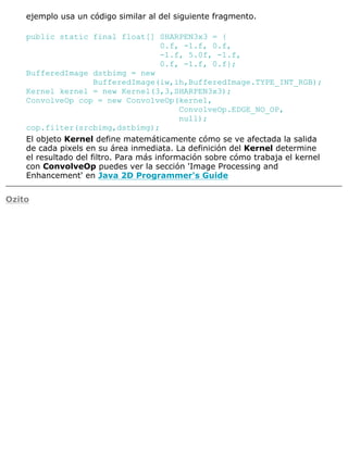 ejemplo usa un código similar al del siguiente fragmento.
public static final float[] SHARPEN3x3 = {
0.f, -1.f, 0.f,
-1.f, 5.0f, -1.f,
0.f, -1.f, 0.f};
BufferedImage dstbimg = new
BufferedImage(iw,ih,BufferedImage.TYPE_INT_RGB);
Kernel kernel = new Kernel(3,3,SHARPEN3x3);
ConvolveOp cop = new ConvolveOp(kernel,
ConvolveOp.EDGE_NO_OP,
null);
cop.filter(srcbimg,dstbimg);
El objeto Kernel define matemáticamente cómo se ve afectada la salida
de cada pixels en su área inmediata. La definición del Kernel determine
el resultado del filtro. Para más información sobre cómo trabaja el kernel
con ConvolveOp puedes ver la sección 'Image Processing and
Enhancement' en Java 2D Programmer's Guide
Ozito
 