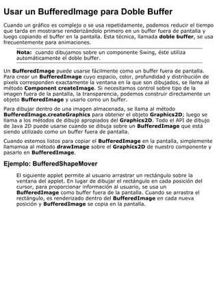 Usar un BufferedImage para Doble Buffer
Cuando un gráfico es complejo o se usa repetidamente, podemos reducir el tiempo
que tarda en mostrarse renderizándolo primero en un buffer fuera de pantalla y
luego copiando el buffer en la pantalla. Esta técnica, llamada doble buffer, se usa
frecuentemente para animaciones.
Nota: cuando dibujamos sobre un componente Swing, éste utiliza
automáticamente el doble buffer.
Un BufferedImage puede usarse fácilmente como un buffer fuera de pantalla.
Para crear un BufferedImage cuyo espacio, color, profundidad y distribución de
pixels corresponden exactamente la ventana en la que son dibujados, se llama al
método Component createImage. Si necesitamos control sobre tipo de la
imagen fuera de la pantalla, la transparencia, podemos construir directamente un
objeto BufferedImage y usarlo como un buffer.
Para dibujar dentro de una imagen almacenada, se llama al método
BufferedImage.createGraphics para obtener el objeto Graphics2D; luego se
llama a los métodos de dibujo apropiados del Graphics2D. Todo el API de dibujo
de Java 2D puede usarse cuando se dibuja sobre un BufferedImage que está
siendo utilizado como un buffer fuera de pantalla.
Cuando estemos listos para copiar el BufferedImage en la pantalla, simplemente
llamamoa al método drawImage sobre el Graphics2D de nuestro componente y
pasarlo en BufferedImage.
Ejemplo: BufferedShapeMover
El siguiente applet permite al usuario arrastrar un rectángulo sobre la
ventana del applet. En lugar de dibujar el rectángulo en cada posición del
cursor, para proporcionar información al usuario, se usa un
BufferedImage como buffer fuera de la pantalla. Cuando se arrastra el
rectángulo, es renderizado dentro del BufferedImage en cada nueva
posición y BufferedImage se copia en la pantalla.
 