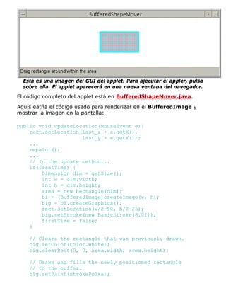 Esta es una imagen del GUI del applet. Para ajecutar el appler, pulsa
sobre ella. El applet aparecerá en una nueva ventana del navegador.
El código completo del applet está en BufferedShapeMover.java.
Aquís eatña el código usado para renderizar en el BufferedImage y
mostrar la imagen en la pantalla:
public void updateLocation(MouseEvent e){
rect.setLocation(last_x + e.getX(),
last_y + e.getY());
...
repaint();
...
// In the update method...
if(firstTime) {
Dimension dim = getSize();
int w = dim.width;
int h = dim.height;
area = new Rectangle(dim);
bi = (BufferedImage)createImage(w, h);
big = bi.createGraphics();
rect.setLocation(w/2-50, h/2-25);
big.setStroke(new BasicStroke(8.0f));
firstTime = false;
}
// Clears the rectangle that was previously drawn.
big.setColor(Color.white);
big.clearRect(0, 0, area.width, area.height);
// Draws and fills the newly positioned rectangle
// to the buffer.
big.setPaint(strokePolka);
 
