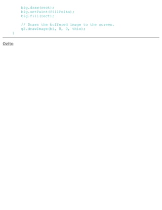 big.draw(rect);
big.setPaint(fillPolka);
big.fill(rect);
// Draws the buffered image to the screen.
g2.drawImage(bi, 0, 0, this);
}
Ozito
 