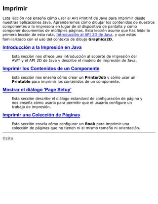 Imprimir
Esta lección nos enseña cómo usar el API Printinf de Java para imprimir desde
nuestras aplicaciones Java. Aprenderemos cómo dibujar los contenidos de nuestros
componentes a la impresora en lugar de al dispositivo de pantalla y como
componer documentos de múltiples páginas. Esta lección asume que has leido la
primera lección de esta ruta, Introducción al API 2D de Java, y que estás
familiarizado con el uso del contexto de dibujo Graphics2D.
Introducción a la Impresión en Java
Esta sección nos ofrece una introducción al soporte de impresión del
AWT y el API 2D de Java y describe el modelo de impresión de Java.
Imprimir los Contenidos de un Componente
Esta sección nos enseña cómo crear un PrinterJob y cómo usar un
Printable para imprimir los contenidos de un componente.
Mostrar el diálogo 'Page Setup'
Esta sección describe el diálogo estandard de configuración de página y
nos enseña cómo usarla para permitir que el usuario configure un
trabajo de impresión.
Imprimir una Colección de Páginas
Esta sección ensela cómo configurar un Book para imprimir una
colección de páginas que no tienen ni el mismo tamaño ni orientación.
Ozito
 