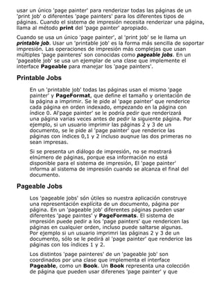 usar un único 'page painter' para renderizar todas las páginas de un
'print job' o diferentes 'page painters' para los diferentes tipos de
páginas. Cuando el sistema de impresión necesita renderizar una página,
llama al método print del 'page painter' apropiado.
Cuando se usa un único 'page painter', al 'print job' se le llama un
printable job. Usar un 'printable job' es la forma más sencilla de soportar
impresión. Las operaciones de impresión más complejas que usan
múltiples 'page painteres' son conocidas como pageable jobs. En un
'pageable job' se usa un ejemplar de una clase que implemente el
interface Pageable para manejar los 'page painters'.
Printable Jobs
En un 'printable job' todas las páginas usan el mismo 'page
painter' y PageFormat, que define el tamaño y orientación de
la página a imprimir. Se le pide al 'page painter' que renderice
cada página en orden indexado, empezando en la página con
índice 0. Al'page painter' se le podría pedir que renderizará
una página varias veces antes de pedir la siguiente página. Por
ejemplo, si un usuario imprimir las páginas 2 y 3 de un
documento, se le pide al 'page painter' que renderice las
páginas con índices 0,1 y 2 incluso auqnue las dos primeras no
sean impresas.
Si se presenta un diálogo de impresión, no se mostrará
elnúmero de páginas, porque esa información no está
disponible para el sistema de impresión, El 'page painter'
informa al sistema de impresión cuando se alcanza el final del
documento.
Pageable Jobs
Los 'pageable jobs' són útiles so nuestra aplicación construye
una representación explícita de un documento, página por
página. En un 'pageable job' diferentes páginas pueden usar
diferentes 'page paintes' y PageFormats. El sistema de
impresión puede pedir a los 'page painters' que rendericen las
páginas en cualquier orden, incluso puede saltarse algunas.
Por ejemplo si un usuario imprimri las páginas 2 y 3 de un
documento, sólo se le pedirá al 'page painter' que renderice las
páginas con los índices 1 y 2.
Los distintos 'page painteres' de un 'pageable job' son
coordinados por una clase que implementa el interface
Pageable, como un Book. Un Book representa una colección
de página que pueden usar diferenes 'page painter' y que
 
