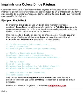 Imprimir una Colección de Páginas
Cuando se necesite más control sobre las páginas individuales en un trabajo de
impresión, podemos usar un 'pageable job' en lugar de un 'printable job'. La forma
más sencilla de manejar un 'pageable job' es utilizar la clase Book, que representa
una colección de páginas.
Ejemplo: SimpleBook
El programa SimpleBook usa un Book para manejar dos 'page
painters': PaintCover se utiliza para la cubierta, y PaintContent para la
página de contenido. La cubierta se imprime en modo apaisado, mientras
que el contenido se imprime en modo vertical.
Una vez creado el Book, las páginas se añaden con el método append.
Cuando se añade una página a un Book, se necesita especificar el
Printable y el PageFormat para usar con cada página.
// In the program's job control code...
// Get a PrinterJob
PrinterJob job = PrinterJob.getPrinterJob();
// Create a landscape page format
PageFormat landscape = job.defaultPage();
landscape.setOrientation(PageFormat.LANDSCAPE);
// Set up a book
Book bk = new Book();
bk.append(new PaintCover(), job.defaultPage());
bk.append(new PaintContent(), landscape);
// Pass the book to the PrinterJob
job.setPageable(bk);
Se llama al método setPageable sobre PrinterJob para decirle al
sistema de control que utilice el Book para localizar el código de dibujo
adecuado.
Puedes encontrar el programa completo en SimpleBook.java.
Ozito
 