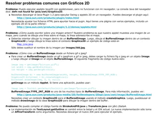 Resolver problemas comunes con Gráficos 2D
Problema: Puedo ejecutar applets Java2D con appletviewer, pero no funcionan con mi navegador. La consola Java del navegador
dice: defn not found for java/awt/Graphics2D.
Necesitas descargar el Java Plugin 1.2 para ejecutar Swing y applets 2D en un navegador. Puedes descargar el plugin aquí:
http://java.sun.com/products/plugin/index.html
Necesitarás ajustar tus ficheros HTML para apuntar hacia el pugin. Aquí tienes una página con varios ejemplos, incluido un
ejemplo 2D en la parte inferior:
http://java.sun.com/products/plugin/1.2/demos/applets.html
q
Problema: ¿Cómo puedo escribir sobre una imagen anterir? Nuestro problema es que nuestro applet muestea una imagen de un
mapa, pero cuando se dibuja una línea sobre el mapa, la línea sobreescribe el mapa.
Deberías intentar dibujar tu imagen dentro de un BufferedImage. Luego, dibuja el BufferedImage dentro de un contexto
Graphics2D y luego dibuje la línea sobre el contexto Graphics2D un ejemplo de código está en
Map_Line.java
Sólo debes sustituir el nombre de tu imagen por images/bld.jpg.
q
Problema: ¿Cómo creo un BufferedImage desde un fichero gif o jpeg?
Para crear un BufferedImage desde un gif o jpegfrom a gif or jpeg, debes cargar tu fichero fig o jpeg en un objeto Image
y luego dibujar el Image en el objeto BufferedImage. El siguiente fragmento de código ilustra esto:
Image img = getImage("picture.gif");
int width = img.getWidth(this);
int height = img.getHeight(this);
BufferedImage bi = new BufferedImage(width, height, BufferedImage.TYPE_INT_RGB);
Graphics2D biContext = bi.createGraphics();
biContext.drawImage(img, 0, 0, null);
getImage es un método Applet. Si tiene una aplicación, puedes usar:
Image img = Toolkit.getDefaultToolkit().getImage("picture.gif");
BufferedImage.TYPE_INT_RGB es uno de los muchos tipos de BufferedImage. Para más información, puedes ver:
http://java.sun.com/products/java-media/2D/forDevelopers/2Dapi/java/awt/image/BufferedImage.html
Necesitas crear un contexto Graphics2D para el BufferedImage usando el método createGraphics. Luego, puedesusar el
método drawImage de la clase Graphics2D para dibujar la imagen dentro del buffer.
q
Problema: No puedo compilar el código fuente de StrokeAndFill.java y Transform.java con jdk1.2beta4.
La implementación de TextLayout.getOutline se cambió entre la beta4 y el JDK actual. La nueva implementación sólo toma
un AffineTransform como argumento. Necesitas descargar el nuevo JDK para ejecutar el ejemplo.
q
 