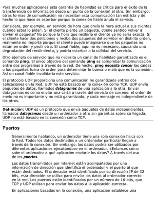 Para muchas aplicaciones esta garantía de fiabilidad es crítica para el éxito de la
transferencia de información desde un punto de la conexión al otro. Sin embargo,
otras formas de comunicación no necesitan esta comunicación tan estricta y de
hecho lo que hace es estorbar porque la conexión fiable anula el servicio.
Considera, por ejemplo, un servicio de hora que envía la hora actual a sus clientes
cuando estos lo piden. Si el cliente pierde un paquete, ¿tiene sentido volver a
enviar el paquete? No porque la hora que recibiría el cliente ya no sería exacta. Si
el cliente hace dos peticiones y recibe dos paquetes del servidor en distinto orden,
realmente no importa porque el cliente puede imaginarse que los paquetes no
están en orden y pedir otro. El canal fiable, aquí no es necesario, causando una
degradación del rendimiento, y podría estorbar a la utilidad del servicio.
Otro ejemplo de servicio que no necesita un canal de fiabilidad garantizada es el
comando ping. El único objetivo del comando ping es comprobar la comunicación
entre dos programas a través de la red. De hecho, ping necesita concer las caidas
o los paquetes fuera de orden para determinar lo buena o mala que es la conexión.
Así un canal fiable invalidaría este servicio.
El protocolo UDP proporciona una comunicación no garantizada entros dos
aplicaciones en la Red. UDP no está basado en la conexión como TCP. UDP envía
paquetes de datos, llamados datagramas de una aplicación a la otra. Enviar
datagramas es como envíar una carta a través del servicio de correos: el orden de
envío no es importante y no está garantizado, y cada mensaje es independiente de
los otros.
Definición: UDP es un protocolo que envía paquetes de datos independientes,
llamados datagramas desde un ordenador a otro sin garantías sobre su llegada.
UDP no está basado en la conexión como TCP.
Puertos
Generalmente hablando, un ordenador tiene una sola conexión física con
la Red. Todos los datos destinados a un ordenador particular llegan a
través de la conexión. Sin embargo, los datos podría ser utilizados por
diferentes aplicaciones ejecutándose en el ordenador. ¿Entonces cómo
sabe el ordenador a qué aplicación enviarle los datos? A través del uso
de los puertos.
Los datos transmitidos por internet están acompañados por una
información de dirección que identifica el ordenador y el puerto al que
están destinados. El ordenador está identificado por su dirección IP de 32
bits, esta dirección se utiliza para envíar los datos al ordenador correcto
en la red. Los puertos están identificados por un número de 16 bits, que
TCP y UDP utilizan para envíar los datos a la aplicación correcta.
En aplicaciones basadas en la conexión, una aplicación establece una
 