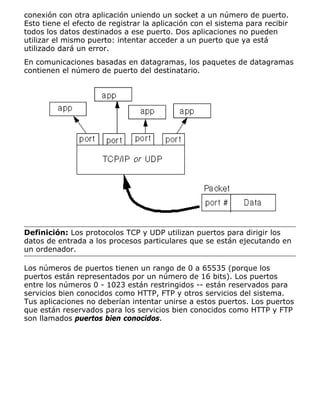 conexión con otra aplicación uniendo un socket a un número de puerto.
Esto tiene el efecto de registrar la aplicación con el sistema para recibir
todos los datos destinados a ese puerto. Dos aplicaciones no pueden
utilizar el mismo puerto: intentar acceder a un puerto que ya está
utilizado dará un error.
En comunicaciones basadas en datagramas, los paquetes de datagramas
contienen el número de puerto del destinatario.
Definición: Los protocolos TCP y UDP utilizan puertos para dirigir los
datos de entrada a los procesos particulares que se están ejecutando en
un ordenador.
Los números de puertos tienen un rango de 0 a 65535 (porque los
puertos están representados por un número de 16 bits). Los puertos
entre los números 0 - 1023 están restringidos -- están reservados para
servicios bien conocidos como HTTP, FTP y otros servicios del sistema.
Tus aplicaciones no deberían intentar unirse a estos puertos. Los puertos
que están reservados para los servicios bien conocidos como HTTP y FTP
son llamados puertos bien conocidos.
 