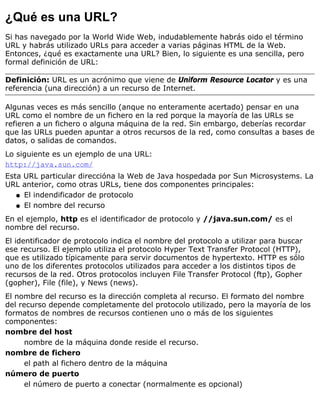 ¿Qué es una URL?
Si has navegado por la World Wide Web, indudablemente habrás oido el término
URL y habrás utilizado URLs para acceder a varias páginas HTML de la Web.
Entonces, ¿qué es exactamente una URL? Bien, lo siguiente es una sencilla, pero
formal definición de URL:
Definición: URL es un acrónimo que viene de Uniform Resource Locator y es una
referencia (una dirección) a un recurso de Internet.
Algunas veces es más sencillo (anque no enteramente acertado) pensar en una
URL como el nombre de un fichero en la red porque la mayoría de las URLs se
refieren a un fichero o alguna máquina de la red. Sin embargo, deberías recordar
que las URLs pueden apuntar a otros recursos de la red, como consultas a bases de
datos, o salidas de comandos.
Lo siguiente es un ejemplo de una URL:
http://java.sun.com/
Esta URL particular direccióna la Web de Java hospedada por Sun Microsystems. La
URL anterior, como otras URLs, tiene dos componentes principales:
El indendificador de protocoloq
El nombre del recursoq
En el ejemplo, http es el identificador de protocolo y //java.sun.com/ es el
nombre del recurso.
El identificador de protocolo indica el nombre del protocolo a utilizar para buscar
ese recurso. El ejemplo utiliza el protocolo Hyper Text Transfer Protocol (HTTP),
que es utilizado típicamente para servir documentos de hypertexto. HTTP es sólo
uno de los diferentes protocolos utilizados para acceder a los distintos tipos de
recursos de la red. Otros protocolos incluyen File Transfer Protocol (ftp), Gopher
(gopher), File (file), y News (news).
El nombre del recurso es la dirección completa al recurso. El formato del nombre
del recurso depende completamente del protocolo utilizado, pero la mayoría de los
formatos de nombres de recursos contienen uno o más de los siguientes
componentes:
nombre del host
nombre de la máquina donde reside el recurso.
nombre de fichero
el path al fichero dentro de la máquina
número de puerto
el número de puerto a conectar (normalmente es opcional)
 