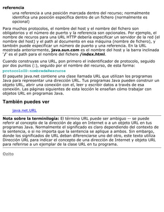 referencia
una referencia a una posición marcada dentro del recurso; normalmente
identifica una posición específica dentro de un fichero (normalmente es
opcional)
Para muchos protocolos, el nombre del host y el nombre del fichero son
obligatorios y el número de puerto y la referencia son opcionales. Por ejemplo, el
nombre de recuros para una URL HTTP debería especificar un servidor de la red (el
nombre del host) y el path al documento en esa máquina (nombre de fichero), y
también puede especificar un número de puerto y una referencia. En la URL
mostrada anteriormente, java.sun.com es el nombre del host y la barra inclinada
'/' es el path para el nombre del fichero /index.html.
Cuando construyas una URL, pon primero el indentificador de protocolo, seguido
por dos puntos (:), seguido por el nombre del recurso, de esta forma:
protocoloID:nombredeRescuros
El paquete java.net contiene una clase llamada URL que utilizan los programas
Java para representar una dirección URL. Tus programas Java pueden construir un
objeto URL, abrir una conexión con el, leer y escribir datos a través de esa
conexión. Las páginas siguientes de esta lección le enseñan cómo trabajar con
objetos URL en programas Java.
También puedes ver
java.net.URL
Nota sobre la terminilogía: El término URL puede ser ambiguo -- se puede
referir al concepto de la dirección de algo en Internet o a un objeto URL en tus
programas Java. Normalmente el significado es claro dependiendo del contexto de
la sentencia, o si no importa que la sentencia se aplique a ambos. Sin embargo,
donde los significados de URL deban diferenciarse uno del otro, este texto utiliza
Dirección URL para indicar el concepto de una dirección de Internet y objeto URL
para referirse a un ejemplar de la clase URL en tu programa.
Ozito
 