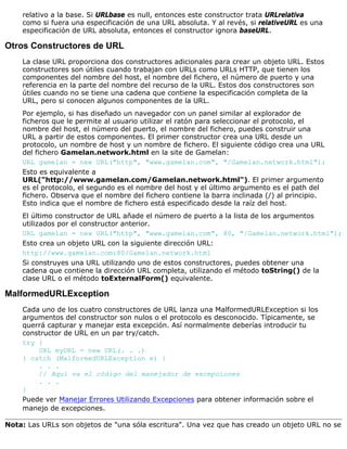 relativo a la base. Si URLbase es null, entonces este constructor trata URLrelativa
como si fuera una especificación de una URL absoluta. Y al revés, si relativeURL es una
especificación de URL absoluta, entonces el constructor ignora baseURL.
Otros Constructores de URL
La clase URL proporciona dos constructores adicionales para crear un objeto URL. Estos
constructores son útiles cuando trabajan con URLs como URLs HTTP, que tienen los
componentes del nombre del host, el nombre del fichero, el número de puerto y una
referencia en la parte del nombre del recurso de la URL. Estos dos constructores son
útiles cuando no se tiene una cadena que contiene la especificación completa de la
URL, pero si conocen algunos componentes de la URL.
Por ejemplo, si has diseñado un navegador con un panel similar al explorador de
ficheros que le permite al usuario utilizar el ratón para seleccionar el protocolo, el
nombre del host, el número del puerto, el nombre del fichero, puedes construir una
URL a partir de estos componentes. El primer constructor crea una URL desde un
protocolo, un nombre de host y un nombre de fichero. El siguiente código crea una URL
del fichero Gamelan.network.html en la site de Gamelan:
URL gamelan = new URL("http", "www.gamelan.com", "/Gamelan.network.html");
Esto es equivalente a
URL("http://www.gamelan.com/Gamelan.network.html"). El primer argumento
es el protocolo, el segundo es el nombre del host y el último argumento es el path del
fichero. Observa que el nombre del fichero contiene la barra inclinada (/) al principio.
Esto indica que el nombre de fichero está especificado desde la raíz del host.
El último constructor de URL añade el número de puerto a la lista de los argumentos
utilizados por el constructor anterior.
URL gamelan = new URL("http", "www.gamelan.com", 80, "/Gamelan.network.html");
Esto crea un objeto URL con la siguiente dirección URL:
http://www.gamelan.com:80/Gamelan.network.html
Si construyes una URL utilizando uno de estos constructores, puedes obtener una
cadena que contiene la dirección URL completa, utilizando el método toString() de la
clase URL o el método toExternalForm() equivalente.
MalformedURLException
Cada uno de los cuatro constructores de URL lanza una MalformedURLException si los
argumentos del constructor son nulos o el protocolo es desconocido. Típicamente, se
querrá capturar y manejar esta excepción. Así normalmente deberías introducir tu
constructor de URL en un par try/catch.
try {
URL myURL = new URL(. . .)
} catch (MalformedURLException e) {
. . .
// Aquí va el código del manejador de excepciones
. . .
}
Puede ver Manejar Errores Utilizando Excepciones para obtener información sobre el
manejo de excepciones.
Nota: Las URLs son objetos de "una sóla escritura". Una vez que has creado un objeto URL no se
 