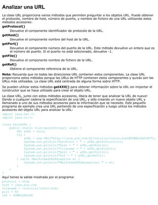 Analizar una URL
La clase URL proporciona varios métodos que permiten preguntar a los objetos URL. Puede obtener
el protocolo, nombre de host, número de puerto, y nombre de fichero de una URL utilizando estos
métodos accesores:
getProtocol()
Devuelve el componente identificador de protocolo de la URL.
getHost()
Devuelve el componente nombre del host de la URL.
getPort()
Devuelve el componente número del puerto de la URL. Este método devuelve un entero que es
el número de puerto. Si el puerto no está selccionado, devuelve -1.
getFile()
Devuelve el componente nombre de fichero de la URL.
getRef()
Obtiene el componente referencia de la URL.
Nota: Recuerda que no todas las direcciones URL contienen estos componentes. La clase URL
proporciona estos métodos porque las URLs de HTTP contienen estos componentes y quizás son las
URLs más utilizadas. La clase URL está centrada de alguna forma sobre HTTP.
Se pueden utilizar estos métodos getXXX() para obtener información sobre la URL sin importar el
constructor que se haya utilizado para crear el objeto URL.
La clase URL, junto con estos métodos accesores, libera de tener que analizar la URL de nuevo!
Dando a cualquier cadena la especificación de una URL, y sólo creando un nuevo objeto URL y
llamanado a uno de sus métodos accesores para la información que se necesite. Este pequeño
programa de ejemplo crea una URL partiendo de una especificación y luego utiliza los métodos
accesores del objeto URL para analizar la URL:
import java.net.*;
import java.io.*;
class ParseURL {
public static void main(String[] args) {
URL aURL = null;
try {
aURL = new URL("http://java.sun.com:80/tutorial/intro.html#DOWNLOADING");
System.out.println("protocol = " + aURL.getProtocol());
System.out.println("host = " + aURL.getHost());
System.out.println("filename = " + aURL.getFile());
System.out.println("port = " + aURL.getPort());
System.out.println("ref = " + aURL.getRef());
} catch (MalformedURLException e) {
System.out.println("MalformedURLException: " + e);
}
}
}
Aquí tienes la salida mostrada por el programa:
protocol = http
host = java.sun.com
filename = /tutorial/intro.html
port = 80
ref = DOWNLOADING
 