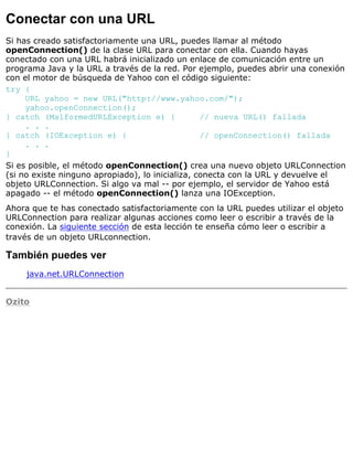 Conectar con una URL
Si has creado satisfactoriamente una URL, puedes llamar al método
openConnection() de la clase URL para conectar con ella. Cuando hayas
conectado con una URL habrá inicializado un enlace de comunicación entre un
programa Java y la URL a través de la red. Por ejemplo, puedes abrir una conexión
con el motor de búsqueda de Yahoo con el código siguiente:
try {
URL yahoo = new URL("http://www.yahoo.com/");
yahoo.openConnection();
} catch (MalformedURLException e) { // nueva URL() fallada
. . .
} catch (IOException e) { // openConnection() fallada
. . .
}
Si es posible, el método openConnection() crea una nuevo objeto URLConnection
(si no existe ninguno apropiado), lo inicializa, conecta con la URL y devuelve el
objeto URLConnection. Si algo va mal -- por ejemplo, el servidor de Yahoo está
apagado -- el método openConnection() lanza una IOException.
Ahora que te has conectado satisfactoriamente con la URL puedes utilizar el objeto
URLConnection para realizar algunas acciones como leer o escribir a través de la
conexión. La siguiente sección de esta lección te enseña cómo leer o escribir a
través de un objeto URLconnection.
También puedes ver
java.net.URLConnection
Ozito
 