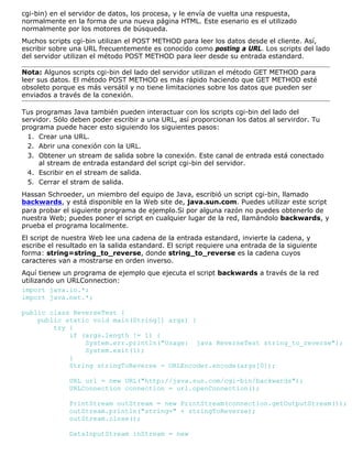 cgi-bin) en el servidor de datos, los procesa, y le envía de vuelta una respuesta,
normalmente en la forma de una nueva página HTML. Este esenario es el utilizado
normalmente por los motores de búsqueda.
Muchos scripts cgi-bin utilizan el POST METHOD para leer los datos desde el cliente. Así,
escribir sobre una URL frecuentemente es conocido como posting a URL. Los scripts del lado
del servidor utilizan el método POST METHOD para leer desde su entrada estandard.
Nota: Algunos scripts cgi-bin del lado del servidor utilizan el método GET METHOD para
leer sus datos. El método POST METHOD es más rápido haciendo que GET METHOD esté
obsoleto porque es más versátil y no tiene limitaciones sobre los datos que pueden ser
enviados a través de la conexión.
Tus programas Java también pueden interactuar con los scripts cgi-bin del lado del
servidor. Sólo deben poder escribir a una URL, así proporcionan los datos al servirdor. Tu
programa puede hacer esto siguiendo los siguientes pasos:
Crear una URL.1.
Abrir una conexión con la URL.2.
Obtener un stream de salida sobre la conexión. Este canal de entrada está conectado
al stream de entrada estandard del script cgi-bin del servidor.
3.
Escribir en el stream de salida.4.
Cerrar el stram de salida.5.
Hassan Schroeder, un miembro del equipo de Java, escribió un script cgi-bin, llamado
backwards, y está disponible en la Web site de, java.sun.com. Puedes utilizar este script
para probar el siguiente programa de ejemplo.Si por alguna razón no puedes obtenerlo de
nuestra Web; puedes poner el script en cualquier lugar de la red, llamándolo backwards, y
prueba el programa localmente.
El script de nuestra Web lee una cadena de la entrada estandard, invierte la cadena, y
escribe el resultado en la salida estandard. El script requiere una entrada de la siguiente
forma: string=string_to_reverse, donde string_to_reverse es la cadena cuyos
caracteres van a mostrarse en orden inverso.
Aquí tienew un programa de ejemplo que ejecuta el script backwards a través de la red
utilizando un URLConnection:
import java.io.*;
import java.net.*;
public class ReverseTest {
public static void main(String[] args) {
try {
if (args.length != 1) {
System.err.println("Usage: java ReverseTest string_to_reverse");
System.exit(1);
}
String stringToReverse = URLEncoder.encode(args[0]);
URL url = new URL("http://java.sun.com/cgi-bin/backwards");
URLConnection connection = url.openConnection();
PrintStream outStream = new PrintStream(connection.getOutputStream());
outStream.println("string=" + stringToReverse);
outStream.close();
DataInputStream inStream = new
 