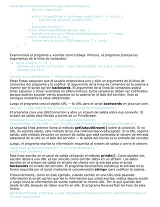 DataInputStream(connection.getInputStream());
String inputLine;
while ((inputLine = inStream.readLine()) != null) {
System.out.println(inputLine);
}
inStream.close();
} catch (MalformedURLException me) {
System.err.println("MalformedURLException: " + me);
} catch (IOException ioe) {
System.err.println("IOException: " + ioe);
}
}
}
Examinemos el programa y veamos como trabaja. Primero, el programa procesa los
argumentos de la línea de comandos:
if (args.length != 1) {
System.err.println("Usage: java ReverseTest string_to_reverse");
System.exit(1);
}
String stringToReverse = URLEncoder.encode(args[0]);
Estas líneas aseguran que el usuario proporciona uno y sólo un argumento de la línea de
comandos del programa y lo codifica. El argumento de la línea de comandos es la cadena a
invertir por el script cgi-bin backwards. El argumento de la línea de comandos podría
tener espacios u otros caractetes no alfanuméricos. Estos caracteres deben ser codificados
porque podrían suceder varios procesos en la cadena en el lado del servidor. Esto se
consigue mediante la clase URLEncoder.
Luego el programa crea el objeto URL -- la URL para el script backwards en java.sun.com.
URL url = new URL("http://java.sun.com/cgi-bin/backwards");
El programa crea una URLConnection y abre un stream de salida sobre esa conexión. El
stream de salida está filtrado a través de un PrintStream.
URLConnection connection = url.openConnection();
PrintStream outStream = new PrintStream(connection.getOutputStream());
La segunda línea anterior llama al método getOutputStream() sobre la conexión. Si no
URL no soporta salida, este método lanza una UnknownServiceException. Si la URL soporta
salida, este método devuelve un stream de salida que está conectado al stream de entrada
estandard de la URL en el lado del servidor -- la salida del cliente es la entrada del servidor.
Luego, el programa escribe la información requerida al stream de salida y cierra el stream:
outStream.println("string=" + stringToReverse);
outStream.close();
Esta línea escribe en el canal de salida utilizando el método println(). Como puedes ver,
escribir datos a una URL es tan sencillo como escribir datos en un stream. Los datos
escritos en el stream de salida en el lado del cliente son la entrada para el script
backwards en el lado del servidor. El programa ReverseTest construye la entrada en la
forma requirida por el script mediante la concatenación string= para codificar la cadena.
Frecuentemente, como en este ejemplo, cuando escribe en una URL está pasando
información al script cgi-bin que lee la información que usted escribe, realiza alguna acción
y luego envía la información de vuelta mediante la misma URL. Por lo que querrás leer
desde la URL después de haber escrito en ella. El programa ReverseTest los hace de esta
forma:
DataInputStream inStream = new DataInputStream(connection.getInputStream());
String inputLine;
 