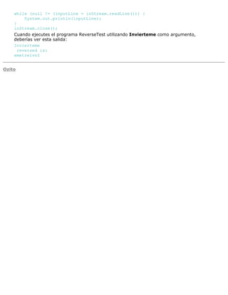 while (null != (inputLine = inStream.readLine())) {
System.out.println(inputLine);
}
inStream.close();
Cuando ejecutes el programa ReverseTest utilizando Invierteme como argumento,
deberías ver esta salida:
Invierteme
reversed is:
emetreivnI
Ozito
 