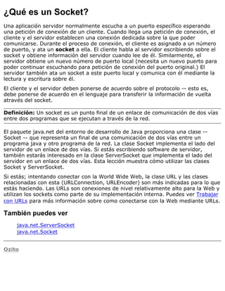 ¿Qué es un Socket?
Una aplicación servidor normalmente escucha a un puerto específico esperando
una petición de conexión de un cliente. Cuando llega una petición de conexión, el
cliente y el servidor establecen una conexión dedicada sobre la que poder
comunicarse. Durante el proceso de conexión, el cliente es asignado a un número
de puerto, y ata un socket a ella. El cliente habla al servidor escribiendo sobre el
socket y obtiene información del servidor cuando lee de él. Similarmente, el
servidor obtiene un nuevo número de puerto local (necesita un nuevo puerto para
poder continuar escuchando para petición de conexión del puerto original.) El
servidor también ata un socket a este puerto local y comunica con él mediante la
lectura y escritura sobre él.
El cliente y el servidor deben ponerse de acuerdo sobre el protocolo -- esto es,
debe ponerse de acuerdo en el lenguaje para transferir la información de vuelta
através del socket.
Definición: Un socket es un punto final de un enlace de comunicación de dos vías
entre dos programas que se ejecutan a través de la red.
El paquete java.net del entorno de desarrollo de Java proporciona una clase --
Socket -- que representa un final de una comunicación de dos vías entre un
programa java y otro programa de la red. La clase Socket implementa el lado del
servidor de un enlace de dos vías. Si estás escribiendo software de servidor,
también estarás interesado en la clase ServerSocket que implementa el lado del
servidor en un enlace de dos vías. Esta lección muestra cómo utilizar las clases
Socket y ServerSocket.
Si estás; intentando conectar con la World Wide Web, la clase URL y las clases
relacionadas con esta (URLConnection, URLEncoder) son más indicadas para lo que
estás haciendo. Las URLs son conexiones de nivel relativamente alto para la Web y
utilizan los sockets como parte de su implementación interna. Puedes ver Trabajar
con URLs para más información sobre como conectarse con la Web mediante URLs.
También puedes ver
java.net.ServerSocket
java.net.Socket
Ozito
 
