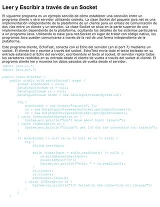 Leer y Escribir a través de un Socket
El siguiente programa es un ejemplo sencillo de cómo establecer una conexión entre un
programa cliente y otro servidor utilizando sockets. La clase Socket del paquete java.net es una
implementación independiente de la plataforma de un cliente para un enlace de comunicación de
dos vías entre un cliente y un servidor. La clase Socket se sitúa en la parte superior de una
implementación dependiente de la plataforma, ocultando los detalles de los sistemas particulares
a un programa Java. Utilizando la clase java.net.Socket en lugar de tratar con código nativo, los
programas Java pueden comunicarse a través de la red de una forma independiente de la
plataforma.
Este programa cliente, EchoTest, conecta con el Echo del servidor (en el port 7) mediante un
socket. El cliente lee y escribe a través del socket. EchoTest envía todo el texto tecleado en su
entrada estandard al Echo del servidor, escribiendole el texto al socket. El servidor repite todos
los caracteres recibidos en su entrada desde el cliente de vuelta a través del socket al cliente. El
programa cliente lee y muestra los datos pasados de vuelta desde el servidor.
import java.io.*;
import java.net.*;
public class EchoTest {
public static void main(String[] args) {
Socket echoSocket = null;
DataOutputStream os = null;
DataInputStream is = null;
DataInputStream stdIn = new DataInputStream(System.in);
try {
echoSocket = new Socket("taranis", 7);
os = new DataOutputStream(echoSocket.getOutputStream());
is = new DataInputStream(echoSocket.getInputStream());
} catch (UnknownHostException e) {
System.err.println("Don't know about host: taranis");
} catch (IOException e) {
System.err.println("Couldn't get I/O for the connection to: taranis");
}
if (echoSocket != null && os != null && is != null) {
try {
String userInput;
while ((userInput = stdIn.readLine()) != null) {
os.writeBytes(userInput);
os.writeByte('n');
System.out.println("echo: " + is.readLine());
}
os.close();
is.close();
echoSocket.close();
} catch (IOException e) {
System.err.println("I/O failed on the connection to: taranis");
}
}
}
 
