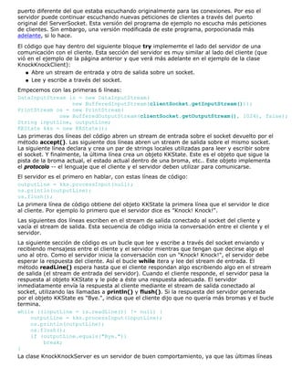puerto diferente del que estaba escuchando originalmente para las conexiones. Por eso el
servidor puede continuar escuchando nuevas peticiones de clientes a través del puerto
original del ServerSocket. Esta versión del programa de ejemplo no escucha más peticiones
de clientes. Sin embargo, una versión modificada de este programa, porpocionada más
adelante, si lo hace.
El código que hay dentro del siguiente bloque try implememte el lado del servidor de una
comunicación con el cliente. Esta sección del servidor es muy similar al lado del cliente (que
vió en el ejemplo de la página anterior y que verá más adelante en el ejemplo de la clase
KnockKnockClient):
Abre un stream de entrada y otro de salida sobre un socket.q
Lee y escribe a través del socket.q
Empecemos con las primeras 6 líneas:
DataInputStream is = new DataInputStream(
new BufferedInputStream(clientSocket.getInputStream()));
PrintStream os = new PrintStream(
new BufferedOutputStream(clientSocket.getOutputStream(), 1024), false);
String inputLine, outputLine;
KKState kks = new KKState();
Las primeras dos líneas del código abren un stream de entrada sobre el socket devuelto por el
método accept(). Las siguiente dos líneas abren un stream de salida sobre el mismo socket.
La siguiente línea declara y crea un par de strings locales utilizadas para leer y escribir sobre
el socket. Y finalmente, la última línea crea un objeto KKState. Este es el objeto que sigue la
pista de la broma actual, el estado actual dentro de una broma, etc.. Este objeto implementa
el protocolo -- el lenguaje que el cliente y el servidor deben utilizar para comunicarse.
El servidor es el primero en hablar, con estas líneas de código:
outputLine = kks.processInput(null);
os.println(outputLine);
os.flush();
La primera línea de código obtiene del objeto KKState la primera línea que el servidor le dice
al cliente. Por ejemplo lo primero que el servidor dice es "Knock! Knock!".
Las siguientes dos líneas escriben en el stream de salida conectado al socket del cliente y
vacía el stream de salida. Esta secuencia de código inicia la conversación entre el cliente y el
servidor.
La siguiente sección de código es un bucle que lee y escribe a través del socket enviando y
recibiendo mensajess entre el cliente y el servidor mientras que tengan que decirse algo el
uno al otro. Como el servidor inicia la conversación con un "Knock! Knock!", el servidor debe
esperar la respuesta del cliente. Así el bucle while itera y lee del stream de entrada. El
método readLine() espera hasta que el cliente respondan algo escribiendo algo en el stream
de salida (el stream de entrada del servidor). Cuando el cliente responde, el servidor pasa la
respuesta al objeto KKState y le pide a éste una respuesta adecuada. El servidor
inmediatamente envía la respuesta al cliente mediante el stream de salida conectado al
socket, utilizando las llamadas a println() y flush(). Si la respuesta del servidor generada
por el objeto KKState es "Bye.", indica que el cliente dijo que no quería más bromas y el bucle
termina.
while ((inputLine = is.readLine()) != null) {
outputLine = kks.processInput(inputLine);
os.println(outputLine);
os.flush();
if (outputLine.equals("Bye."))
break;
}
La clase KnockKnockServer es un servidor de buen comportamiento, ya que las últimas líneas
 