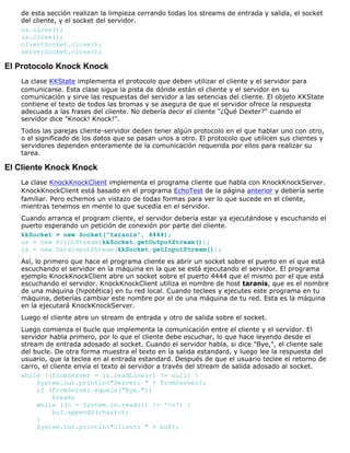 de esta sección realizan la limpieza cerrando todas los streams de entrada y salida, el socket
del cliente, y el socket del servidor.
os.close();
is.close();
clientSocket.close();
serverSocket.close();
El Protocolo Knock Knock
La clase KKState implementa el protocolo que deben utilizar el cliente y el servidor para
comunicarse. Esta clase sigue la pista de dónde están el cliente y el servidor en su
comunicación y sirve las respuestas del servidor a las setencias del cliente. El objeto KKState
contiene el texto de todos las bromas y se asegura de que el servidor ofrece la respuesta
adecuada a las frases del cliente. No debería decir el cliente "¿Qué Dexter?" cuando el
servidor dice "Knock! Knock!".
Todos las parejas cliente-servidor deden tener algún protocolo en el que hablar uno con otro,
o el significado de los datos que se pasan unos a otro. El protocolo que utilicen sus clientes y
servidores dependen enteramente de la comunicación requerida por ellos para realizar su
tarea.
El Cliente Knock Knock
La clase KnockKnockClient implementa el programa cliente que habla con KnockKnockServer.
KnockKnockClient está basado en el programa EchoTest de la página anterior y debería serte
familiar. Pero echemos un vistazo de todas formas para ver lo que sucede en el cliente,
mientras tenemos en mente lo que sucedía en el servidor.
Cuando arranca el program cliente, el servidor debería estar ya ejecutándose y escuchando el
puerto esperando un petición de conexión por parte del cliente.
kkSocket = new Socket("taranis", 4444);
os = new PrintStream(kkSocket.getOutputStream());
is = new DataInputStream(kkSocket.getInputStream());
Así, lo primero que hace el programa cliente es abrir un socket sobre el puerto en el que está
escuchando el servidor en la máquina en la que se está ejecutando el servidor. El programa
ejemplo KnockKnockClient abre un socket sobre el puerto 4444 que el mismo por el que está
escuchando el servidor. KnockKnockClient utiliza el nombre de host taranis, que es el nombre
de una máquina (hipotética) en tu red local. Cuando teclees y ejecutes este programa en tu
máquina, deberías cambiar este nombre por el de una máquina de tu red. Esta es la máquina
en la ejecutará KnockKnockServer.
Luego el cliente abre un stream de entrada y otro de salida sobre el socket.
Luego comienza el bucle que implementa la comunicación entre el cliente y el servidor. El
servidor habla primero, por lo que el cliente debe escuchar, lo que hace leyendo desde el
stream de entrada adosado al socket. Cuando el servidor habla, si dice "Bye,", el cliente sale
del bucle. De otra forma muestra el texto en la salida estandard, y luego lee la respuesta del
usuario, que la teclea en al entrada estandard. Después de que el usuario teclee el retorno de
carro, el cliente envía el texto al servidor a través del stream de salida adosado al socket.
while ((fromServer = is.readLine()) != null) {
System.out.println("Server: " + fromServer);
if (fromServer.equals("Bye."))
break;
while ((c = System.in.read()) != 'n') {
buf.append((char)c);
}
System.out.println("Client: " + buf);
 