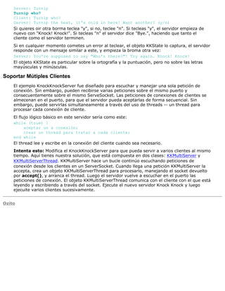 Server: Turnip
Turnip who?
Client: Turnip who?
Server: Turnip the heat, it's cold in here! Want another? (y/n)
Si quieres oir otra borma teclea "y", si no, teclee "n". Si tecleas "y", el servidor empieza de
nuevo con "Knock! Knock!". Si tecleas "n" el servidor dice "Bye.", haciendo que tanto el
cliente como el servidor terminen.
Si en cualquier momento cometes un error al teclear, el objeto KKState lo captura, el servidor
responde con un mensaje similar a este, y empieza la broma otra vez:
Server: You're supposed to say "Who's there?"! Try again. Knock! Knock!
El objeto KKState es particular sobre la ortografía y la puntuación, pero no sobre las letras
mayúsculas y minúsculas.
Soportar Mútiples Clientes
El ejemplo KnockKnockServer fue diseñado para escuchar y manejar una sola petición de
conexión. Sin embargo, pueden recibirse varias peticiones sobre el mismo puerto y
consecuentemente sobre el mismo ServeSocket. Las peticiones de conexiones de clientes se
almecenan en el puerto, para que el servidor pueda aceptarlas de forma secuencial. Sin
embargo, puede servirlas simultaneamente a través del uso de threads -- un thread para
procesar cada conexión de cliente.
El flujo lógico básico en este servidor sería como este:
while (true) {
aceptar un a conexión;
crear un thread para tratar a cada cliente;
end while
El thread lee y escribe en la conexión del cliente cuando sea necesario.
Intenta esto: Modifica el KnockKnockServer para que pueda servir a varios clientes al mismo
tiempo. Aquí tienes nuestra solución, que está compuesta en dos clases: KKMultiServer y
KKMultiServerThread. KKMultiServer hace un bucle continúo escuchando peticiones de
conexión desde los clientes en un ServerSocket. Cuando llega una petición KKMultiServer la
accepta, crea un objeto KKMultiServerThread para procesarlo, manejando el socket devuelto
por accept(), y arranca el thread. Luego el servidor vuelve a escuchar en el puerto las
peticiones de conexión. El objeto KKMultiServerThread comunica con el cliente con el que está
leyendo y escribiendo a través del socket. Ejecute el nuevo servidor Knock Knock y luego
ejecuite varios clientes sucesivamente.
Ozito
 