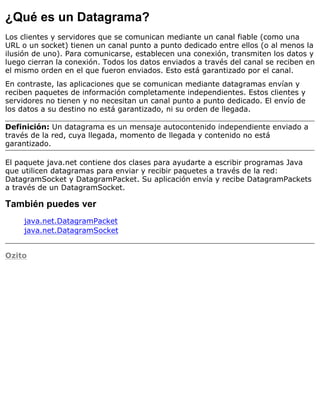 ¿Qué es un Datagrama?
Los clientes y servidores que se comunican mediante un canal fiable (como una
URL o un socket) tienen un canal punto a punto dedicado entre ellos (o al menos la
ilusión de uno). Para comunicarse, establecen una conexión, transmiten los datos y
luego cierran la conexión. Todos los datos enviados a través del canal se reciben en
el mismo orden en el que fueron enviados. Esto está garantizado por el canal.
En contraste, las aplicaciones que se comunican mediante datagramas envían y
reciben paquetes de información completamente independientes. Estos clientes y
servidores no tienen y no necesitan un canal punto a punto dedicado. El envío de
los datos a su destino no está garantizado, ni su orden de llegada.
Definición: Un datagrama es un mensaje autocontenido independiente enviado a
través de la red, cuya llegada, momento de llegada y contenido no está
garantizado.
El paquete java.net contiene dos clases para ayudarte a escribir programas Java
que utilicen datagramas para enviar y recibir paquetes a través de la red:
DatagramSocket y DatagramPacket. Su aplicación envía y recibe DatagramPackets
a través de un DatagramSocket.
También puedes ver
java.net.DatagramPacket
java.net.DatagramSocket
Ozito
 