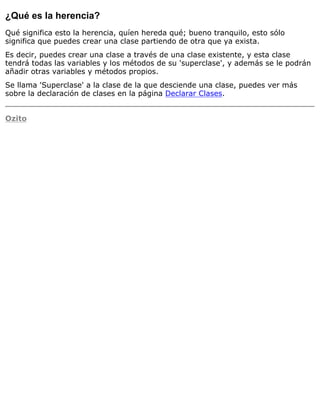 ¿Qué es la herencia?
Qué significa esto la herencia, quíen hereda qué; bueno tranquilo, esto sólo
significa que puedes crear una clase partiendo de otra que ya exista.
Es decir, puedes crear una clase a través de una clase existente, y esta clase
tendrá todas las variables y los métodos de su 'superclase', y además se le podrán
añadir otras variables y métodos propios.
Se llama 'Superclase' a la clase de la que desciende una clase, puedes ver más
sobre la declaración de clases en la página Declarar Clases.
Ozito
 