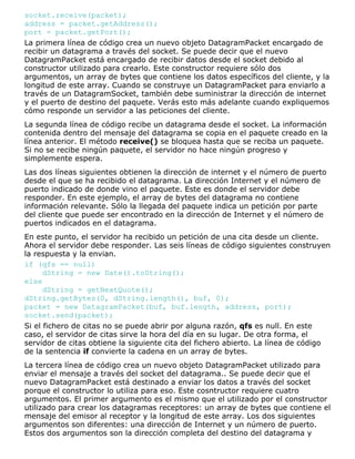 socket.receive(packet);
address = packet.getAddress();
port = packet.getPort();
La primera línea de código crea un nuevo objeto DatagramPacket encargado de
recibir un datagrama a través del socket. Se puede decir que el nuevo
DatagramPacket está encargado de recibir datos desde el socket debido al
constructor utilizado para crearlo. Este constructor requiere sólo dos
argumentos, un array de bytes que contiene los datos específicos del cliente, y la
longitud de este array. Cuando se construye un DatagramPacket para enviarlo a
través de un DatagramSocket, también debe suministrar la dirección de internet
y el puerto de destino del paquete. Verás esto más adelante cuando expliquemos
cómo responde un servidor a las peticiones del cliente.
La segunda línea de código recibe un datagrama desde el socket. La información
contenida dentro del mensaje del datagrama se copia en el paquete creado en la
línea anterior. El método receive() se bloquea hasta que se reciba un paquete.
Si no se recibe ningún paquete, el servidor no hace ningún progreso y
simplemente espera.
Las dos líneas siguientes obtienen la dirección de internet y el número de puerto
desde el que se ha recibido el datagrama. La dirección Internet y el número de
puerto indicado de donde vino el paquete. Este es donde el servidor debe
responder. En este ejemplo, el array de bytes del datagrama no contiene
información relevante. Sólo la llegada del paquete indica un petición por parte
del cliente que puede ser encontrado en la dirección de Internet y el número de
puertos indicados en el datagrama.
En este punto, el servidor ha recibido un petición de una cita desde un cliente.
Ahora el servidor debe responder. Las seis líneas de código siguientes construyen
la respuesta y la envian.
if (qfs == null)
dString = new Date().toString();
else
dString = getNextQuote();
dString.getBytes(0, dString.length(), buf, 0);
packet = new DatagramPacket(buf, buf.length, address, port);
socket.send(packet);
Si el fichero de citas no se puede abrir por alguna razón, qfs es null. En este
caso, el servidor de citas sirve la hora del día en su lugar. De otra forma, el
servidor de citas obtiene la siguiente cita del fichero abierto. La línea de código
de la sentencia if convierte la cadena en un array de bytes.
La tercera línea de código crea un nuevo objeto DatagramPacket utilizado para
enviar el mensaje a través del socket del datagrama.. Se puede decir que el
nuevo DatagramPacket está destinado a enviar los datos a través del socket
porque el constructor lo utiliza para eso. Este cosntructor requiere cuatro
argumentos. El primer argumento es el mismo que el utilizado por el constructor
utilizado para crear los datagramas receptores: un array de bytes que contiene el
mensaje del emisor al receptor y la longitud de este array. Los dos siguientes
argumentos son diferentes: una dirección de Internet y un número de puerto.
Estos dos argumentos son la dirección completa del destino del datagrama y
 