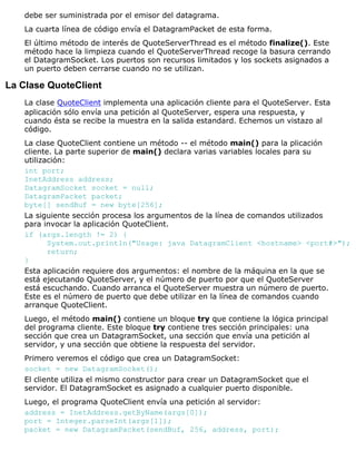 debe ser suministrada por el emisor del datagrama.
La cuarta línea de código envía el DatagramPacket de esta forma.
El último método de interés de QuoteServerThread es el método finalize(). Este
método hace la limpieza cuando el QuoteServerThread recoge la basura cerrando
el DatagramSocket. Los puertos son recursos limitados y los sockets asignados a
un puerto deben cerrarse cuando no se utilizan.
La Clase QuoteClient
La clase QuoteClient implementa una aplicación cliente para el QuoteServer. Esta
aplicación sólo envía una petición al QuoteServer, espera una respuesta, y
cuando ésta se recibe la muestra en la salida estandard. Echemos un vistazo al
código.
La clase QuoteClient contiene un método -- el método main() para la plicación
cliente. La parte superior de main() declara varias variables locales para su
utilización:
int port;
InetAddress address;
DatagramSocket socket = null;
DatagramPacket packet;
byte[] sendBuf = new byte[256];
La siguiente sección procesa los argumentos de la línea de comandos utilizados
para invocar la aplicación QuoteClient.
if (args.length != 2) {
System.out.println("Usage: java DatagramClient <hostname> <port#>");
return;
}
Esta aplicación requiere dos argumentos: el nombre de la máquina en la que se
está ejecutando QuoteServer, y el número de puerto por que el QuoteServer
está escuchando. Cuando arranca el QuoteServer muestra un número de puerto.
Este es el número de puerto que debe utilizar en la línea de comandos cuando
arranque QuoteClient.
Luego, el método main() contiene un bloque try que contiene la lógica principal
del programa cliente. Este bloque try contiene tres sección principales: una
sección que crea un DatagramSocket, una sección que envía una petición al
servidor, y una sección que obtiene la respuesta del servidor.
Primero veremos el código que crea un DatagramSocket:
socket = new DatagramSocket();
El cliente utiliza el mismo constructor para crear un DatagramSocket que el
servidor. El DatagramSocket es asignado a cualquier puerto disponible.
Luego, el programa QuoteClient envía una petición al servidor:
address = InetAddress.getByName(args[0]);
port = Integer.parseInt(args[1]);
packet = new DatagramPacket(sendBuf, 256, address, port);
 